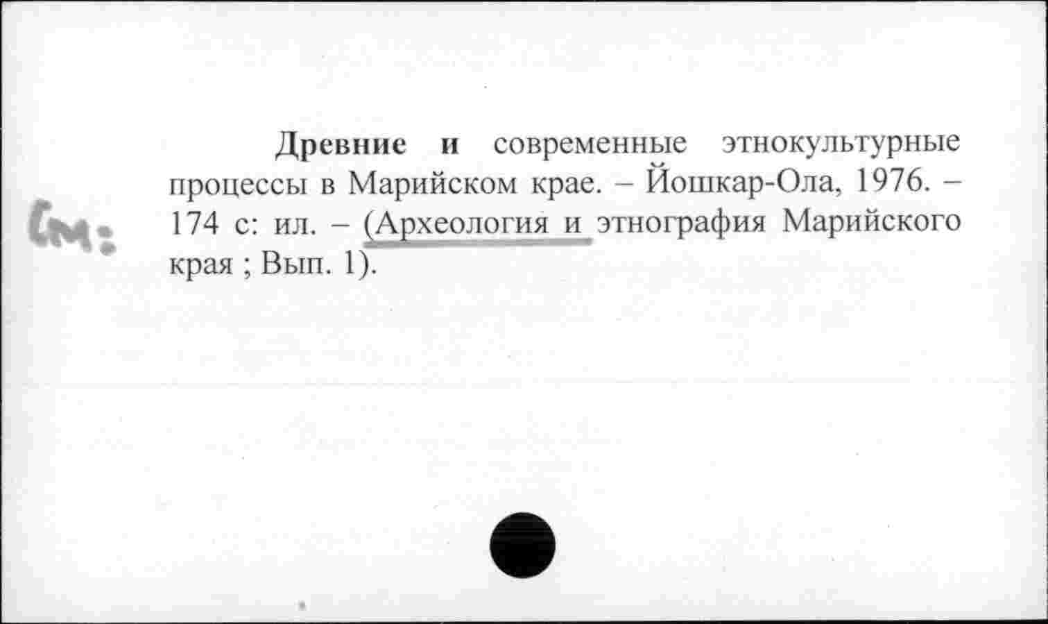 ﻿ЇМ:
Древние и современные этнокультурные процессы в Марийском крае. - Йошкар-Ола, 1976. -174 с: ил. - (Археология и,этнография Марийского края ; Вып. 1).